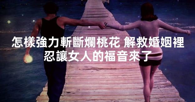 怎樣強力斬斷爛桃花 解救婚姻裡忍讓女人的福音來了